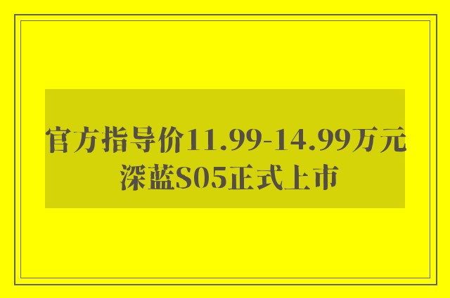 官方指导价11.99-14.99万元 深蓝S05正式上市