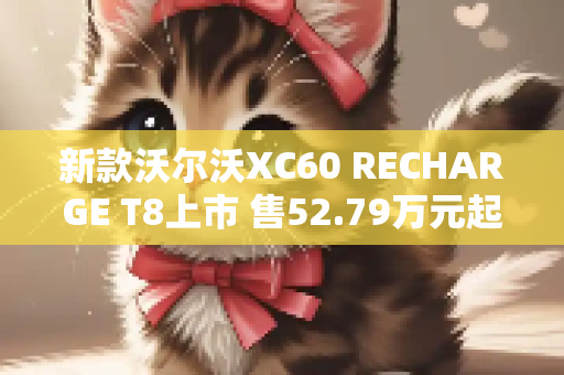 新款沃尔沃XC60 RECHARGE T8上市 售52.79万元起