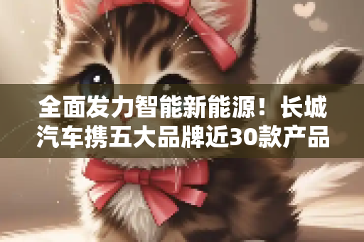 全面发力智能新能源！长城汽车携五大品牌近30款产品亮相