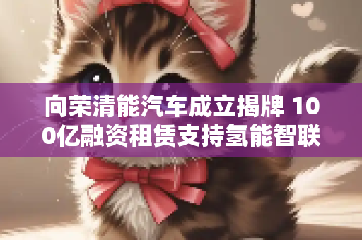 向荣清能汽车成立揭牌 100亿融资租赁支持氢能智联商用车发展