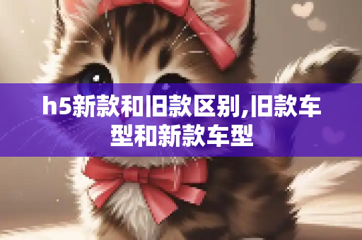 h5新款和旧款区别,旧款车型和新款车型