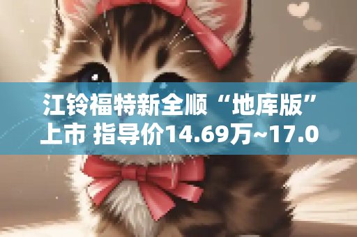 江铃福特新全顺“地库版”上市 指导价14.69万~17.06万元