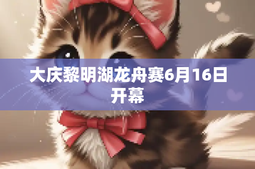 大庆黎明湖龙舟赛6月16日开幕
