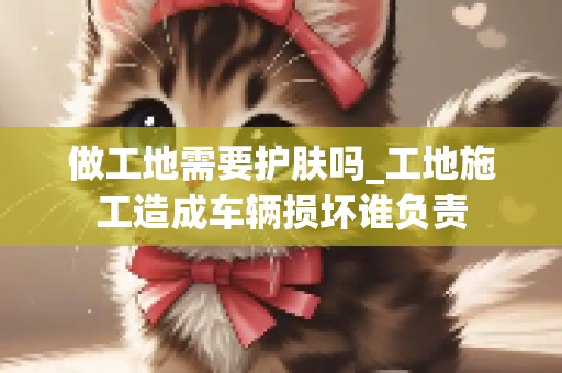 做工地需要护肤吗_工地施工造成车辆损坏谁负责