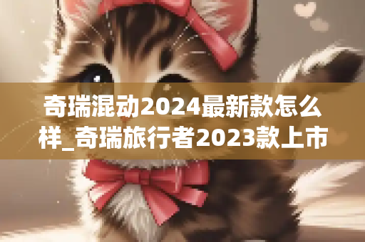奇瑞混动2024最新款怎么样_奇瑞旅行者2023款上市时间