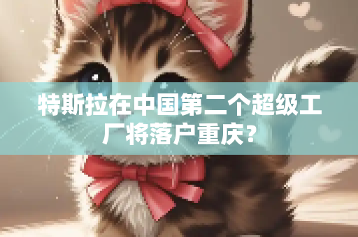 特斯拉在中国第二个超级工厂将落户重庆？