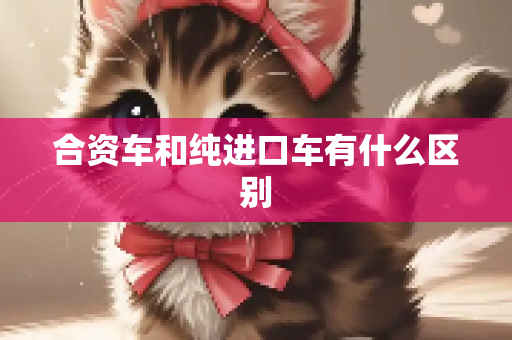 合资车和纯进口车有什么区别