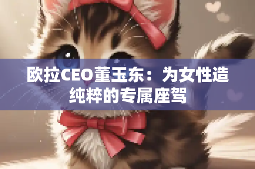 欧拉CEO董玉东：为女性造纯粹的专属座驾