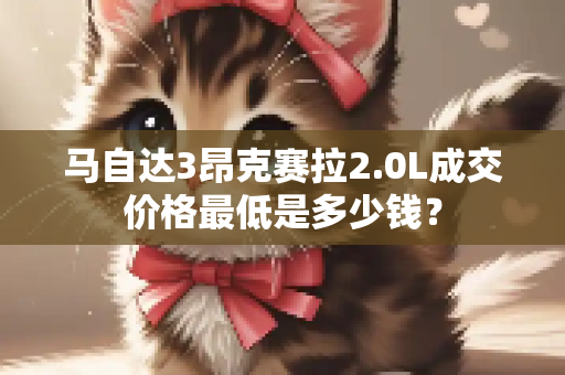 马自达3昂克赛拉2.0L成交价格最低是多少钱？