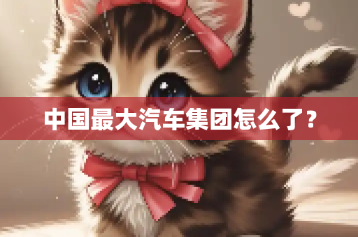 中国最大汽车集团怎么了？