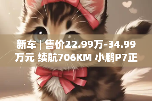 新车 | 售价22.99万-34.99万元 续航706KM 小鹏P7正式上市