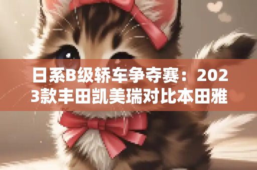 日系B级轿车争夺赛：2023款丰田凯美瑞对比本田雅阁