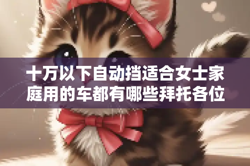 十万以下自动挡适合女士家庭用的车都有哪些拜托各位大神