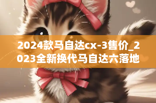 2024款马自达cx-3售价_2023全新换代马自达六落地价