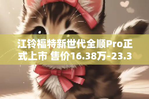 江铃福特新世代全顺Pro正式上市 售价16.38万-23.38万元