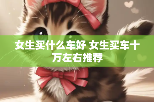 女生买什么车好 女生买车十万左右推荐