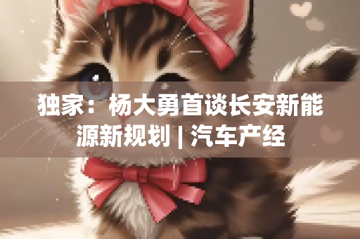 独家：杨大勇首谈长安新能源新规划 | 汽车产经