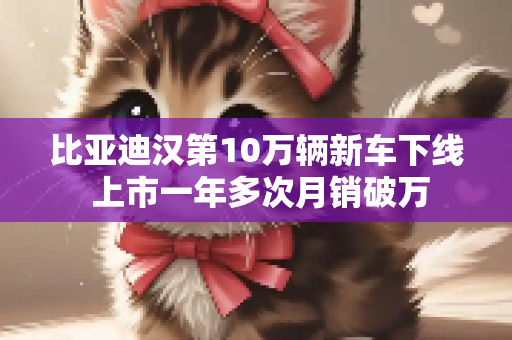 比亚迪汉第10万辆新车下线 上市一年多次月销破万
