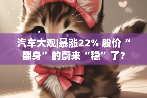 汽车大观|暴涨22% 股价“翻身”的蔚来“稳”了？