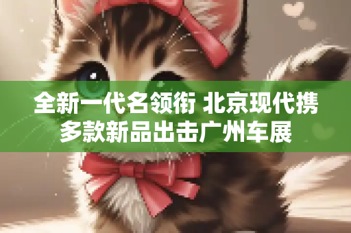 全新一代名领衔 北京现代携多款新品出击广州车展