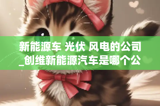 新能源车 光伏 风电的公司_创维新能源汽车是哪个公司旗下