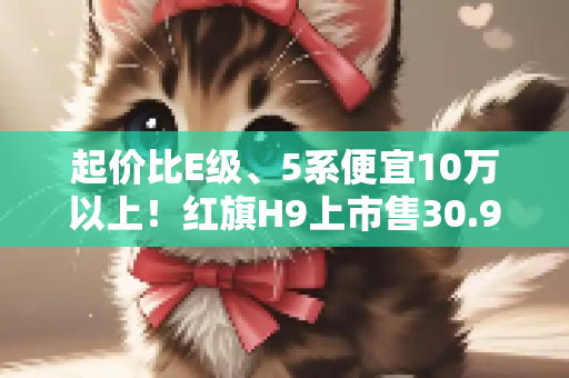 起价比E级、5系便宜10万以上！红旗H9上市售30.98万起
