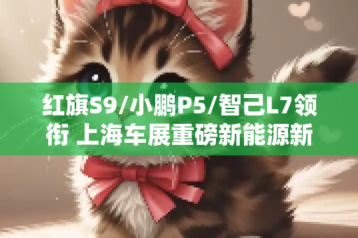 红旗S9/小鹏P5/智己L7领衔 上海车展重磅新能源新车