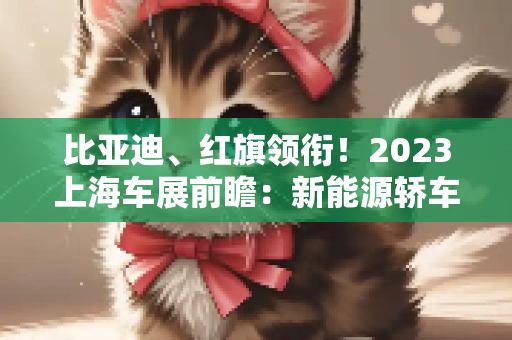 比亚迪、红旗领衔！2023上海车展前瞻：新能源轿车盘点