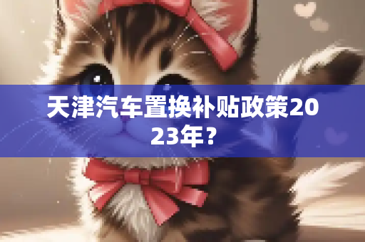 天津汽车置换补贴政策2023年？