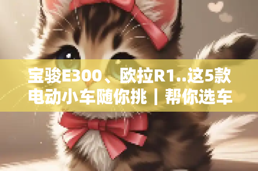 宝骏E300、欧拉R1..这5款电动小车随你挑｜帮你选车