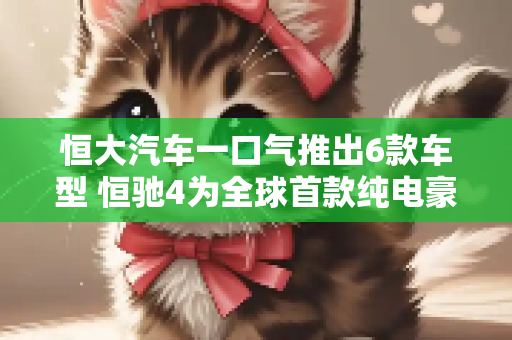 恒大汽车一口气推出6款车型 恒驰4为全球首款纯电豪华MPV