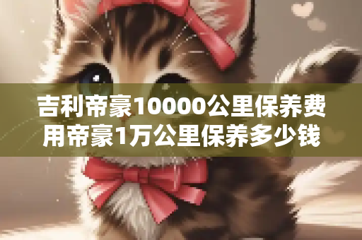 吉利帝豪10000公里保养费用帝豪1万公里保养多少钱