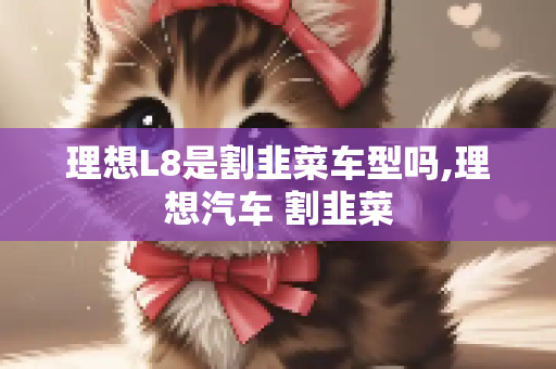 理想L8是割韭菜车型吗,理想汽车 割韭菜