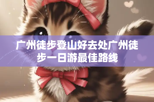广州徒步登山好去处广州徒步一日游最佳路线