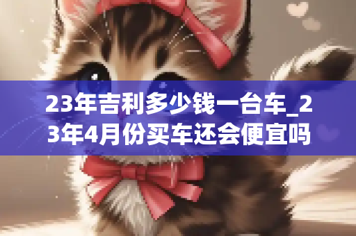 23年吉利多少钱一台车_23年4月份买车还会便宜吗