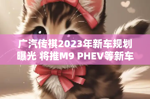 广汽传祺2023年新车规划曝光 将推M9 PHEV等新车