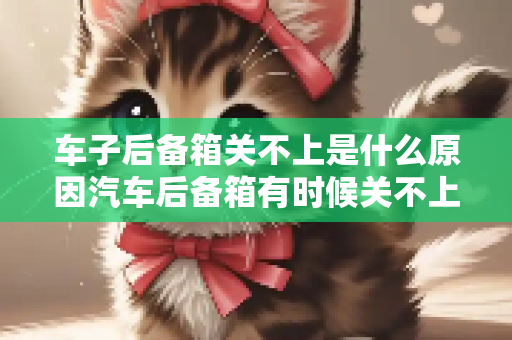 车子后备箱关不上是什么原因汽车后备箱有时候关不上怎么办
