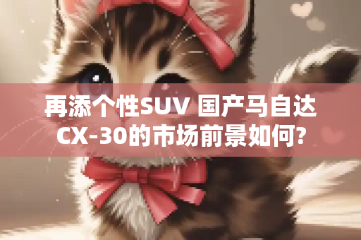 再添个性SUV 国产马自达CX-30的市场前景如何?