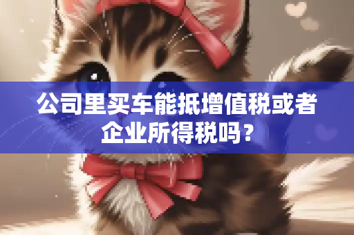 公司里买车能抵增值税或者企业所得税吗？