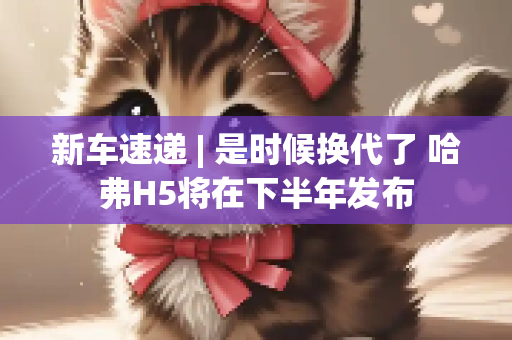新车速递 | 是时候换代了 哈弗H5将在下半年发布