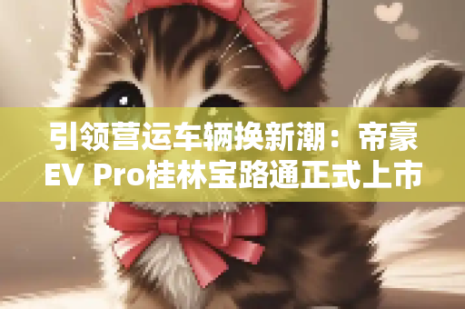 引领营运车辆换新潮：帝豪EV Pro桂林宝路通正式上市