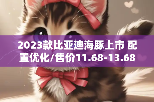 2023款比亚迪海豚上市 配置优化/售价11.68-13.68万元
