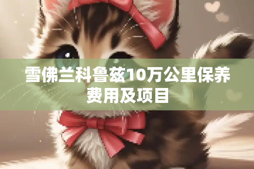 雪佛兰科鲁兹10万公里保养费用及项目