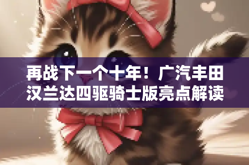 再战下一个十年！广汽丰田汉兰达四驱骑士版亮点解读！