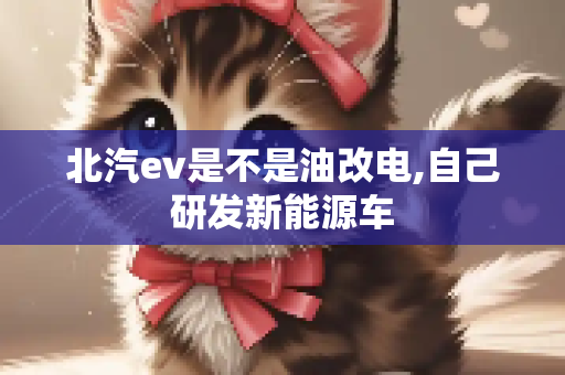 北汽ev是不是油改电,自己研发新能源车