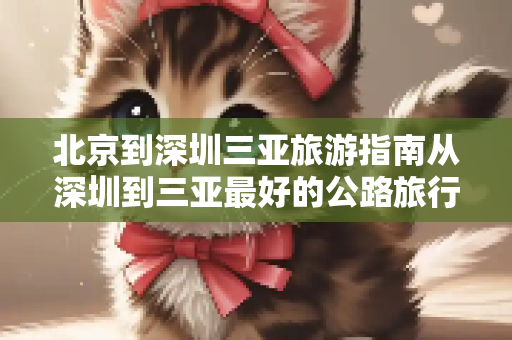 北京到深圳三亚旅游指南从深圳到三亚最好的公路旅行路线