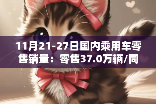 11月21-27日国内乘用车零售销量：零售37.0万辆/同比下降31%