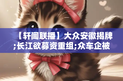 【轩闻联播】大众安徽揭牌;长江欲募资重组;众车企被约谈