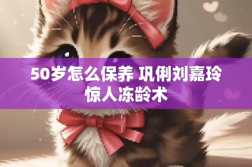 50岁怎么保养 巩俐刘嘉玲惊人冻龄术