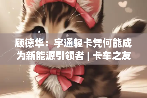 顾德华：宇通轻卡凭何能成为新能源引领者 | 卡车之友网